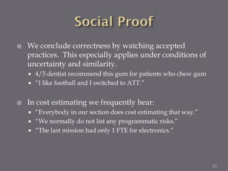    We conclude correctness by watching accepted
    practices. This especially applies under conditions of
    uncertainty and similarity.
       4/5 dentist recommend this gum for patients who chew gum
       “I like football and I switched to ATT.”


   In cost estimating we frequently hear:
       “Everybody in our section does cost estimating that way.”
       “We normally do not list any programmatic risks.”
       “The last mission had only 1 FTE for electronics.”




                                                                    23
 