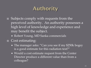    Subjects comply with requests from the
    perceived authority. An authority possesses a
    high level of knowledge and experience and
    may benefit the subject.
       Robert Young, MD Sanka commercials
   Cost estimating:
       The manager asks: “Can you see if my $250k bogey
        is a good estimate for this radiation test?”
       Would a cost estimate request from the Center
        Director produce a different value than from a
        colleague?
                                                           25
 