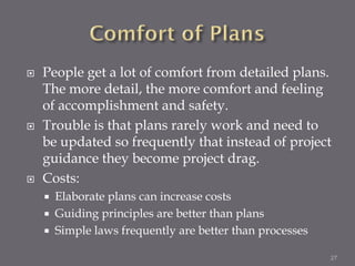    People get a lot of comfort from detailed plans.
    The more detail, the more comfort and feeling
    of accomplishment and safety.
   Trouble is that plans rarely work and need to
    be updated so frequently that instead of project
    guidance they become project drag.
   Costs:
       Elaborate plans can increase costs
       Guiding principles are better than plans
       Simple laws frequently are better than processes

                                                           27
 