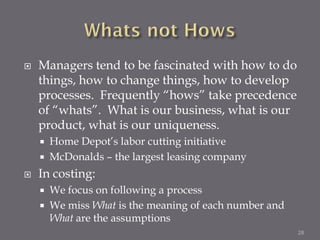    Managers tend to be fascinated with how to do
    things, how to change things, how to develop
    processes. Frequently “hows” take precedence
    of “whats”. What is our business, what is our
    product, what is our uniqueness.
       Home Depot’s labor cutting initiative
       McDonalds – the largest leasing company
   In costing:
       We focus on following a process
       We miss What is the meaning of each number and
        What are the assumptions
                                                         28
 