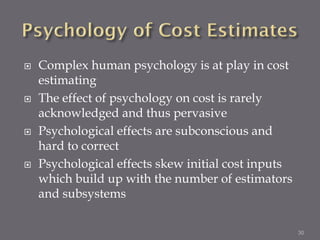   Complex human psychology is at play in cost
    estimating
   The effect of psychology on cost is rarely
    acknowledged and thus pervasive
   Psychological effects are subconscious and
    hard to correct
   Psychological effects skew initial cost inputs
    which build up with the number of estimators
    and subsystems

                                                     30
 