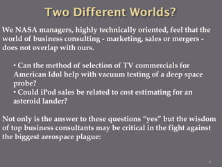 We NASA managers, highly technically oriented, feel that the
world of business consulting - marketing, sales or mergers -
does not overlap with ours.

   • Can the method of selection of TV commercials for
   American Idol help with vacuum testing of a deep space
   probe?
   • Could iPod sales be related to cost estimating for an
   asteroid lander?

Not only is the answer to these questions “yes” but the wisdom
of top business consultants may be critical in the fight against
the biggest aerospace plague:


                                                             5
 