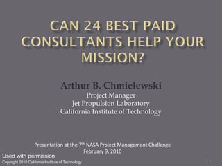 Arthur B. Chmielewski
                                            Project Manager
                                       Jet Propulsion Laboratory
                                   California Institute of Technology



            Presentation at the 7th NASA Project Management Challenge
                                  February 9, 2010
Used with permission
Copyright 2010 California Institute of Technology                       1
 