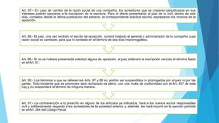 Art. 91.- La contravención a lo prescrito en alguno de los artículos ya indicados, hará a los nuevos socios responsables
civil y solidariamente respecto a los acreedores de la sociedad anterior y, además, les hará incurrir en la sanción prevista
en el Art. 364 del Código Penal.
Art. 90.- Los términos a que se refieren los Arts. 87 y 88 no podrán ser suspendidos ni prorrogados por el juez ni por las
partes. Todo incidente que se provocare será rechazado de plano, con una multa de conformidad con el Art. 457 de esta
Ley y no suspenderá el término de ninguna manera.
Art. 89.- Si no se hubiere presentado solicitud alguna de oposición, el juez ordenará la inscripción vencido el término fijado
en el Art. 87.
Art. 88.- El juez, una vez recibido el escrito de oposición, correrá traslado al gerente o administrador de la compañía cuya
razón social se cambiare, para que lo conteste en el término de dos días improrrogables.
Art. 87.- En caso de cambio de la razón social de una compañía, los acreedores que se creyeren perjudicados en sus
intereses podrán oponerse a la inscripción de la escritura. Para el efecto presentarán al juez de lo civil, dentro de seis
días, contados desde la última publicación del extracto, la correspondiente solicitud escrita, expresando los motivos de la
oposición.
 