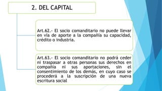 2. DEL CAPITAL
Art.62.- El socio comanditario no puede llevar
en vía de aporte a la compañía su capacidad,
crédito o industria.
Art.63.- El socio comanditario no podrá ceder
ni traspasar a otras personas sus derechos en
compañía ni sus aportaciones, sin el
consentimiento de los demás, en cuyo caso se
procederá a la suscripción de una nueva
escritura social
 