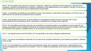 Art.67.- El comanditario tiene derecho al examen, inspección, vigilancia y verificación de las gestiones y negocios de la
compañía; a percibir los beneficios de su aporte y a participar en las deliberaciones con su opción y concejo, con tal que no
obste la libertad de acción de los socios solidariamente responsable.
Art.68.- La facultades concedidas al comanditario en el art. Que precede, se ejercitará en las épocas y en la forma que se
determinen en el contrato de constitución de la compañía
Art.69.- Sera facultad de los socios, ya sean solidarios o comanditarios solicitar al juez la remoción del o de los
administradores de la compañía por dolo, culpa grave o inhabilidad en el manejo de los negocios.
Art.70.- El comanditaria que formen parte de una compañía en comandita simple o que establezca o forme parte de una
negocio que tenga la misma finalidad comercial de la compañía pierde el derecho de examinar los libros sociales, salvo que
los intereses de tal negocio o establecimiento no se encuentre en oposición con los de la compañía.
Art.71.- Las disposiciones de los Arts.55,56 y 57 son aplicables a los socios obligados solidariamente.
Art.72.- Los socios comanditarios responden por los actos de la compañía solamente con el capital que pusieron o debieron
poner en ella.
Art.73.- Los comanditarios no pueden hacer personalmente ningún acto de gestión, intervención o administración que
produzca obligaciones o derechos a la compañía, ni aun en calidad de apoderados de los socios administradores de las
misma.
 
