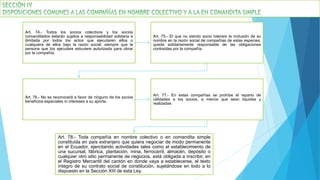 Art. 74.- Todos los socios colectivos y los socios
comanditados estarán sujetos a responsabilidad solidaria e
ilimitada por todos los actos que ejecutaren ellos o
cualquiera de ellos bajo la razón social, siempre que la
persona que los ejecutare estuviere autorizada para obrar
por la compañía.
Art. 75.- El que no siendo socio tolerare la inclusión de su
nombre en la razón social de compañías de estas especies,
queda solidariamente responsable de las obligaciones
contraídas por la compañía.
Art. 76.- No se reconocerá a favor de ninguno de los socios
beneficios especiales ni intereses a su aporte.
Art. 77.- En estas compañías se prohíbe el reparto de
utilidades a los socios, a menos que sean líquidas y
realizadas
Art. 78.- Toda compañía en nombre colectivo o en comandita simple
constituida en país extranjero que quiera negociar de modo permanente
en el Ecuador, ejercitando actividades tales como el establecimiento de
una sucursal, fábrica, plantación, mina, ferrocarril, almacén, depósito o
cualquier otro sitio permanente de negocios, está obligada a inscribir, en
el Registro Mercantil del cantón en donde vaya a establecerse, el texto
íntegro de su contrato social de constitución, sujetándose en todo a lo
dispuesto en la Sección XIII de esta Ley.
 