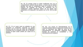 Art. 79.- El contrato social no podrá modificarse sino con el
consentimiento unánime de los socios, a menos que se hubiere
pactado que para la modificación baste el acuerdo de una
mayoría; sin embargo, los socios no conformes con la
modificación podrán separarse dentro de los treinta días
posteriores a la resolución, de acuerdo con el Art. 333 de esta
Ley.
Art. 80.- Los socios no administradores de la
compañía tendrán derecho especial de nombrar de su
seno un interventor que vigile los actos de los
administradores. El interventor designado tendrá
facultad de examinar la contabilidad y más
documentos de la compañía
Art. 81.- Si un nuevo socio es admitido en una
compañía ya constituida, responde en iguales
términos que los otros por todas las obligaciones
contraídas por la compañía antes de su admisión,
aunque la razón social cambie por causa de su
admisión.
 