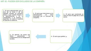 1.- El socio administrador que se
sirve de la firma o de los
capitales sociales en provecho
propio; o que comete fraude en
la administración o en la
contabilidad; o se ausenta y,
requerido, no vuelve ni justifica
la causa de su ausencia;
2.- El socio que interviniere en la
administración sin estar
autorizado por el contrato de
compañía;
3.- El socio que constituido en
mora no hace el pago de su cuota
social;
4.- El socio que quiebra; y,
5.- En general, los socios que
falten gravemente al
cumplimiento de sus obligaciones
sociales.
 