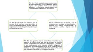 Art. 83.- Por la exclusión de un socio no se
acaba la sociedad. El socio excluido queda
sujeto a las pérdidas hasta el día de la
exclusión. La compañía puede retener sus
utilidades hasta la formación del balance.
Art. 84.- El tercero que se asocie a uno de
los socios para participar en las utilidades y
pérdidas que puedan corresponderle, no
tiene relación jurídica alguna con la
compañía
Art. 85.- Los gerentes de las compañías mercantiles que
variaren su razón social sea por la admisión de nuevos
socios, por transferir sus derechos a otra persona o sociedad,
o por cualesquiera otras causas, estarán obligados a
presentar la escritura respectiva a uno de los jueces de lo civil
del lugar en el que haya tenido su domicilio la compañía, para
que ordene la inscripción en el Registro Mercantil.
Art. 86.- El juez de lo civil ordenará que el
extracto de la escritura a que se refiere el
artículo anterior se publique durante tres días
seguidos en uno de los periódicos de mayor
circulación en el lugar.
 