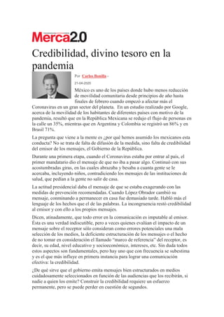 Credibilidad, divino tesoro en la
pandemia
Por Carlos Bonilla -
21-04-2020
México es uno de los países donde hubo menos reducción
de movilidad comunitaria desde principios de año hasta
finales de febrero cuando empezó a afectar más el
Coronavirus en un gran sector del planeta. En un estudio realizado por Google,
acerca de la movilidad de los habitantes de diferentes países con motivo de la
pandemia, resultó que en la República Mexicana se redujo el flujo de personas en
la calle un 35%, mientras que en Argentina y Colombia se registró un 86% y en
Brasil 71%.
La pregunta que viene a la mente es ¿por qué hemos asumido los mexicanos esta
conducta? No se trata de falta de difusión de la medida, sino falta de credibilidad
del emisor de los mensajes, el Gobierno de la República.
Durante una primera etapa, cuando el Coronavirus estaba por entrar al país, el
primer mandatario dio el mensaje de que no iba a pasar algo. Continuó con sus
acostumbradas giras, en las cuales abrazaba y besaba a cuanta gente se le
acercaba, incluyendo niños, contradiciendo los mensajes de las instituciones de
salud, que pedían a la gente no salir de casa.
La actitud presidencial daba el mensaje de que se estaba exagerando con las
medidas de prevención recomendadas. Cuando López Obrador cambió su
mensaje, conminando a permanecer en casa fue demasiado tarde. Habló más el
lenguaje de los hechos que el de las palabras. La incongruencia restó credibilidad
al emisor y con ello a los propios mensajes.
Dicen, atinadamente, que todo error en la comunicación es imputable al emisor.
Ésta es una verdad indiscutible, pero a veces quienes evalúan el impacto de un
mensaje sobre el receptor sólo consideran como errores potenciales una mala
selección de los medios, la deficiente estructuración de los mensajes o el hecho
de no tomar en consideración el llamado “marco de referencia” del receptor, es
decir, su edad, nivel educativo y socioeconómico, intereses, etc. Sin duda todos
estos aspectos son fundamentales, pero hay uno que con frecuencia se subestima
y es el que más influye en primera instancia para lograr una comunicación
efectiva: la credibilidad.
¿De qué sirve que el gobierno emita mensajes bien estructurados en medios
cuidadosamente seleccionados en función de las audiencias que los recibirán, si
nadie a quien los emite? Construir la credibilidad requiere un esfuerzo
permanente, pero se puede perder en cuestión de segundos.
 