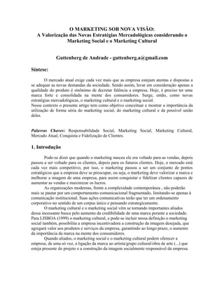 O MARKETING SOB NOVA VISÃO:
A Valorização das Novas Estratégias Mercadológicas considerando o
Marketing Social e o Marketing Cultural
Guttenberg de Andrade - guttenberg.a@gmail.com
Síntese:
O mercado atual exige cada vez mais que as empresa estejam atentas e dispostas a
se adequar as novas demandas da sociedade. Sendo assim, levar em consideração apenas a
qualidade do produto é sinônimo de decretar falência a empresa. Hoje, é preciso ter uma
marca forte e consolidada na mente dos consumidores. Surge, então, como novas
estratégias mercadológicas, o marketing cultural e o marketing social.
Nesse contexto o presente artigo tem como objetivo conceituar e mostrar a importância da
utilização de forma séria do marketing social, do marketing cultural e da possível união
deles.
Palavras Chaves: Responsabilidade Social, Marketing Social, Marketing Cultural,
Mercado Atual, Conquista e Fidelização de Clientes.
1. Introdução
Pode-se dizer que quando o marketing nasceu ele era voltado para as vendas, depois
passou a ser voltado para os clientes, depois para os futuros clientes. Hoje, o mercado está
cada vez mais competitivo, por isso, o marketing passou a ser um conjunto de pontos
estratégicos que a empresa deve se preocupar, ou seja, o marketing deve valorizar a marca e
melhorar a imagem de uma empresa, para assim conquistar e fidelizar clientes capazes de
aumentar as vendas e maximizar os lucros.
As organizações modernas, frente a complexidade contemporânea , não poderão
mais se pautar por um comportamento comunicacional fragmentado, limitando-se apenas à
comunicação institucional. Suas ações comunicativas terão que ter um ordenamento
corporativo no sentido de um corpus único e pensando estrategicamente.
O marketing cultural e o marketing social vêm se tornando importantes aliados
dessa incessante busca pelo aumento da credibilidade de uma marca perante a sociedade.
Para LISBOA (1999) o marketing cultural, e pode-se incluir nessa definição o marketing
social também, possibilita a empresa incentivadora a construção da imagem desejada, que
agregará valor aos produtos e serviços da empresa, garantindo ao longo prazo, o aumento
da importância da marca na mente dos consumidores.
Quando aliados, o marketing social e o marketing cultural podem oferecer a
empresa, de uma só vez, a ligação da marca ao artista/grupo cultural/obra de arte (...) que
esteja presente do projeto e a construção da imagem socialmente responsável da empresa.
 