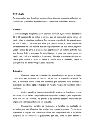 1-Introdução

As observações aqui discutidas tem como base algumas pesquisas realizadas por
profissionais graduados, especialistas e com vasta experiência no assunto.



2-A teoria

O termo avaliação de aprendizagem foi criado por Ralfh Tyler entre as décadas de
20 e 30 substituindo os testes e provas, que só aconteciam como forma        de
medir, julgar e classificar os alunos. Teoricamente, a avaliação da aprendizagem
escolar é todo o processo educativo que deveria começar antes mesmo do
professor enter na sala de aula, através do planejamento da aula. Assim, segundo
Vilson Ferreira da Silva, a avaliação não acontece em um instante definido, mas
sim durante todo o processo de aprendizagem e deve ser usada como um
medidor de qualidade e eficiência do processo. Ou seja, a avaliação deixa de ser
usada para avaliar o aluno e passa a avaliar todo o processo, desde o
planejamento até a metodologia usada nas aulas.



3-A prática

           Chamada agora de avaliação de aprendizagem as provas e testes
continuam a ser praticados na maioria das escolas de ensino fundamental. Ou
seja, a mudança prática ainda não acontecei por completo. Para Libâneo, a
avaliação é a parte da ação pedagógica em mais há resistência quando se fala de
mudança.

           Assim, na prática chamam de avaliação, mas ainda é praticado provas
e exames, já que é mais compatível com o senso comum exigido pela burguesia é
mais fácil de ser executa. As provas e os exames acabam implicando em
julgamento e consequentemente em exclusão.

           Destacam-se também as finalidades e funções da avaliação da
aprendizagem são diferentes das funções das provas e exames. Enquanto as
finalidades e funções das provas e exames são compatíveis com a sociedade
burguesa, as da avaliação a questionam; por isso, torna-se difícil realizar a
 