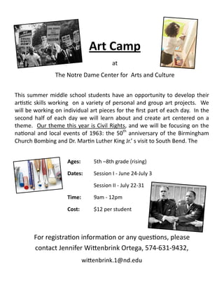 Art Camp
at
The Notre Dame Center for Arts and Culture
This summer middle school students have an opportunity to develop their
artistic skills working on a variety of personal and group art projects. We
will be working on individual art pieces for the first part of each day. In the
second half of each day we will learn about and create art centered on a
theme. Our theme this year is Civil Rights, and we will be focusing on the
national and local events of 1963: the 50th
anniversary of the Birmingham
Church Bombing and Dr. Martin Luther King Jr.’ s visit to South Bend. The
Ages: 5th –8th grade (rising)
Dates: Session I - June 24-July 3
Session II - July 22-31
Time: 9am - 12pm
Cost: $12 per student
For registration information or any questions, please
contact Jennifer Wittenbrink Ortega, 574-631-9432,
wittenbrink.1@nd.edu
 