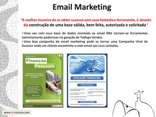 Email Marketing
           “A melhor maneira de se obter sucesso com essa fantástica ferramenta, é através
             da construção de uma base sólida, bem feita, autorizada e solicitada.”
            • Uma vez com essa base de dados montada os email Mkt tornam-se ferramentas
            extremamente poderosas na geração de Tráfego Vendas.
            • Uma boa campanha de email marketing pode se tornar uma Campanha Viral de
            Sucesso onde um cliente encaminha o este email aos seus contatos.




www.artcarioca.com
 