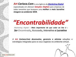 Art Carioca.Com é uma Agência de Marketing Digital
                especializada em oferecer Soluções Digitais para empresas de
                todos tamanhos que busquem uma melhor e mais lucrativa
                imagem no ambiente WEB.




                “Encontrabilidade”
                 Marketing Digital - Mais importante do que estar on line é :
                 Ser Encontrado, Acessado, Interativo e Lucrativo


               A Art Carioca.Com desenvolve, gerencia e otimiza soluções e
               estratégias integradas para os seus negócios no ambiente virtual.




www.artcarioca.com
 