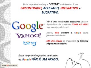 Mais importante do que “ESTAR” na Internet, é ser
                      ENCONTRADO, ACESSADO, INTERATIVO e
                                LUCRATIVO.

                                             40 % dos Internautas Brasileiros utilizam
                                             buscadores de conteúdo TODAS AS VEZES
                                             que acessam a Internet.

                                            Destes, 96% utilizam o Google como
                                            ferramenta de busca.

                                            60% dos cliques se encontram na Primeira
                                            Página de Resultados.




                     Estar na primeira página de Buscas
                     do Google NÃO É UM ACASO.
www.artcarioca.com
 