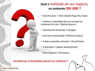 Qual a realidade do seu negócio,
                                         no ambiente ON LINE ?

                                    • Está Presente ? (Tem Site/Fã Page/You Tube)

                                    • Conhece a Realidade do seu mercado no
                                    Ambiente On Line ? (Qtd de buscas )

                                    • É facilmente localizado ? (Google)

                                    • Está bem Posicionado ? (Palavras Chave)

                                    • Produz conteúdo relevante ? (Post/Vídeo)

                                    • É interativo ? (Redes Sociais/Email)

                                    • Gera negócios ? (Contatos)


            Acredita que os Resultados possam ser melhores ?

www.artcarioca.com
 