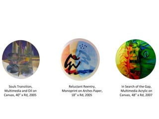 Souls Transition, Multimedia and Oil on Canvas, 40” x Rd, 2005  Reluctant Reentry, Monoprint on Arches Paper, 18” x Rd, 2005  In Search of the Gap, Multimedia Acrylic on Canvas ,  48” x Rd, 2007  