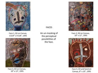 FACES An un-masking of the perceptual possibilities of  the face. Face 1, Oil on Canvas, 113/4” x 9 5/8”, 1995 Face 2, Oil on Canvas,  10” x 12”, 1995 Face 3, Oil on Canvas,  10” x 13”, 1995 Face 4, Oil and Sand on Canvas, 8” x 10”, 1995 