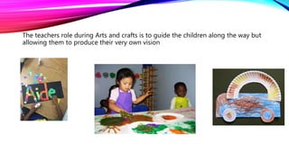 The teachers role during Arts and crafts is to guide the children along the way but
allowing them to produce their very own vision
 