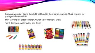 Drawing Material- items the child will hold in their hand, example Thick crayons for
younger infant/ toddler
Thin crayons for older children, Water color markers, chalk
Paint- tempera, water color non-toxic
 