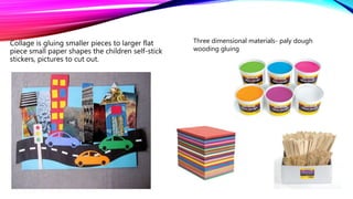 Collage is gluing smaller pieces to larger flat
piece small paper shapes the children self-stick
stickers, pictures to cut out.
Three dimensional materials- paly dough
wooding gluing
 