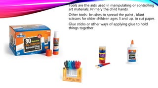Tools are the aids used in manipulating or controlling
art materials. Primary the child hands
Other tools- brushes to spread the paint , blunt
scissors for older children ages 3 and up, to cut paper.
Glue sticks or other ways of applying glue to hold
things together
 
