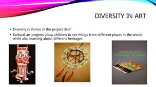DIVERSITY IN ART
• Diversity is shown in the project itself
• Cultural art projects allow children to see things from different places in the world,
while also learning about different heritages
 