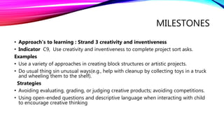 MILESTONES
• Approach's to learning : Strand 3 creativity and inventiveness
• Indicator C9, Use creativity and inventiveness to complete project sort asks.
Examples
• Use a variety of approaches in creating block structures or artistic projects.
• Do usual thing sin unusual ways(e.g., help with cleanup by collecting toys in a truck
and wheeling them to the shelf).
Strategies
• Avoiding evaluating, grading, or judging creative products; avoiding competitions.
• Using open-ended questions and descriptive language when interacting with child
to encourage creative thinking
 