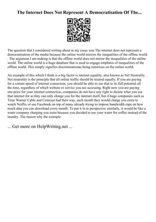 The Internet Does Not Represent A Democratisation Of The...
The question that I considered writing about in my essay was The internet does not represent a
democratisation of the media because the online world mirrors the inequalities of the offline world
. The argument I am making is that the offline world does not mirror the inequalities of the online
world. The online world is a huge database that is used to engage emphasis of inequalities of the
offline world. This simply signifies discriminationas being notorious on the online world.
An example of this which I think is a big factor is internet equality, also known as Net Neutrality .
Net neutrality is the principle that all online traffic should be treated equally. If you are paying
for a certain speed of internet connection, you should be able to use that to its full potential all
the time, regardless of which website or service you are accessing. Right now you are paying
one price for your internet connection, companies do not have any right to dictate what you use
that internet for as they can only charge you for the internet itself, but if huge companies such as
Time Warner Cable and Comcast had their way, each month they would charge you extra to
watch Netflix or use Facebook on top of many already trying to impose bandwidth caps on how
much data you can download every month. To put it in to perspective similarly, it would be like a
water company charging you extra because you decided to use your water for coffee instead of the
laundry. The reason why the example
... Get more on HelpWriting.net ...
 