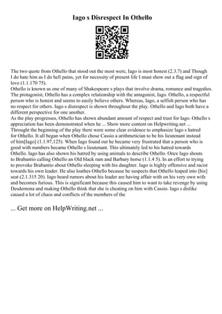 Iago s Disrespect In Othello
The two quote from Othello that stood out the most were, Iago is most honest (2.3.7) and Though
I do hate him as I do hell pains, yet for necessity of present life I must show out a flag and sign of
love (1.1.170 75).
Othello is known as one of many of Shakespeare s plays that involve drama, romance and tragedies.
The protagonist, Othello has a complex relationship with the antagonist, Iago. Othello, a respectful
person who is honest and seems to easily believe others. Whereas, Iago, a selfish person who has
no respect for others. Iago s disrespect is shown throughout the play. Othello and Iago both have a
different perspective for one another.
As the play progresses, Othello has shown abundant amount of respect and trust for Iago. Othello s
appreciation has been demonstrated when he ... Show more content on Helpwriting.net ...
Throught the beginning of the play there were some clear evidence to emphasize Iago s hatred
for Othello. It all began when Othello chose Cassio a arithmetician to be his lieutenant instead
of him[Iago] (1.1.97,125). When Iago found out he became very frustrated that a person who is
good with numbers became Othello s lieutenant. This ultimately led to his hatred towards
Othello. Iago has also shown his hatred by using animals to describe Othello. Once Iago shouts
to Brabantio calling Othello an Old black ram and Barbary horse (1.1.4 5). In an effort to trying
to provoke Brabantio about Othello sleeping with his daughter. Iago is highly offensive and racist
towards his own leader. He also loathes Othello because he suspects that Othello leaped into [his]
seat (2.1.315 20). Iago heard rumors about his leader are having affair with on his very own wife
and becomes furious. This is significant because this caused him to want to take revenge by using
Desdemona and making Othello think that she is cheating on him with Cassio. Iago s dislike
caused a lot of chaos and conflicts of the members of the
... Get more on HelpWriting.net ...
 