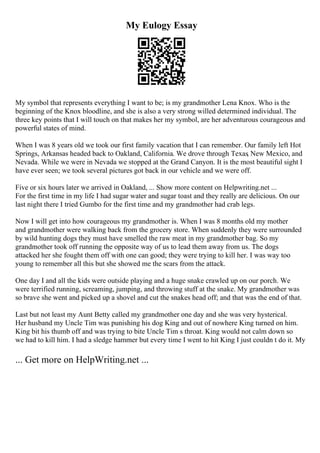 My Eulogy Essay
My symbol that represents everything I want to be; is my grandmother Lena Knox. Who is the
beginning of the Knox bloodline, and she is also a very strong willed determined individual. The
three key points that I will touch on that makes her my symbol, are her adventurous courageous and
powerful states of mind.
When I was 8 years old we took our first family vacation that I can remember. Our family left Hot
Springs, Arkansas headed back to Oakland, California. We drove through Texas, New Mexico, and
Nevada. While we were in Nevada we stopped at the Grand Canyon. It is the most beautiful sight I
have ever seen; we took several pictures got back in our vehicle and we were off.
Five or six hours later we arrived in Oakland, ... Show more content on Helpwriting.net ...
For the first time in my life I had sugar water and sugar toast and they really are delicious. On our
last night there I tried Gumbo for the first time and my grandmother had crab legs.
Now I will get into how courageous my grandmother is. When I was 8 months old my mother
and grandmother were walking back from the grocery store. When suddenly they were surrounded
by wild hunting dogs they must have smelled the raw meat in my grandmother bag. So my
grandmother took off running the opposite way of us to lead them away from us. The dogs
attacked her she fought them off with one can good; they were trying to kill her. I was way too
young to remember all this but she showed me the scars from the attack.
One day I and all the kids were outside playing and a huge snake crawled up on our porch. We
were terrified running, screaming, jumping, and throwing stuff at the snake. My grandmother was
so brave she went and picked up a shovel and cut the snakes head off; and that was the end of that.
Last but not least my Aunt Betty called my grandmother one day and she was very hysterical.
Her husband my Uncle Tim was punishing his dog King and out of nowhere King turned on him.
King bit his thumb off and was trying to bite Uncle Tim s throat. King would not calm down so
we had to kill him. I had a sledge hammer but every time I went to hit King I just couldn t do it. My
... Get more on HelpWriting.net ...
 
