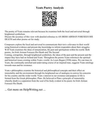 Yeats Poetry Analysis
The poetry of Yeats remains relevant because he examines both the local and universal through
heightened symbolism.
Discuss the accuracy of this view with detailed reference to AN IRISH AIRMAN FORESEES HIS
DEATH and other poems set for study.
Composers explore the local and universal to communicate their text s relevance to their world
using historical evidence and present day knowledge to inform responders about their struggles.
W.B Yeats examines the ideas of annunciation, the past and spiritualism within his world. Both
poems, An Irish Airman Foresees His Death and The Second
Coming, extrapolate, through heightened symbolism, the ideas of the past and the present and the
impact they have had on Ireland and Yeats. Throughout the poems Yeats references the spiritual
and historical issues existing within Yeats s world. As Louis Bogan (1938) states, We can trace in
Yeats, the continually enriched and undeviating course of an inspired man, suggests Yeats ontology
towards man and his existence.
Yeats s philosophies examine the historical and philosophical concepts and their effect on
immortality and the environment through his heightened use of analogies to convey his concerns
for his country and the wider world. Yeats s interest in our existence and purpose in life is
formed from the Greek philosopher, Plato. He believed in Plato s principle of immortality
whereby death is a separation from the soul of his body evident in his poem An Irish Airman
Foresees His Death.
... Get more on HelpWriting.net ...
 