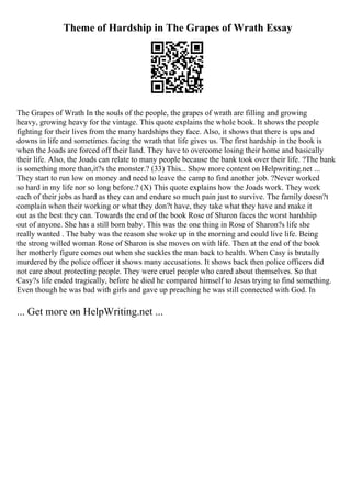 Theme of Hardship in The Grapes of Wrath Essay
The Grapes of Wrath In the souls of the people, the grapes of wrath are filling and growing
heavy, growing heavy for the vintage. This quote explains the whole book. It shows the people
fighting for their lives from the many hardships they face. Also, it shows that there is ups and
downs in life and sometimes facing the wrath that life gives us. The first hardship in the book is
when the Joads are forced off their land. They have to overcome losing their home and basically
their life. Also, the Joads can relate to many people because the bank took over their life. ?The bank
is something more than,it?s the monster.? (33) This... Show more content on Helpwriting.net ...
They start to run low on money and need to leave the camp to find another job. ?Never worked
so hard in my life nor so long before.? (X) This quote explains how the Joads work. They work
each of their jobs as hard as they can and endure so much pain just to survive. The family doesn?t
complain when their working or what they don?t have, they take what they have and make it
out as the best they can. Towards the end of the book Rose of Sharon faces the worst hardship
out of anyone. She has a still born baby. This was the one thing in Rose of Sharon?s life she
really wanted . The baby was the reason she woke up in the morning and could live life. Being
the strong willed woman Rose of Sharon is she moves on with life. Then at the end of the book
her motherly figure comes out when she suckles the man back to health. When Casy is brutally
murdered by the police officer it shows many accusations. It shows back then police officers did
not care about protecting people. They were cruel people who cared about themselves. So that
Casy?s life ended tragically, before he died he compared himself to Jesus trying to find something.
Even though he was bad with girls and gave up preaching he was still connected with God. In
... Get more on HelpWriting.net ...
 