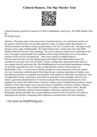 Cultural Memory, The Mgr Murder Trial
Cultural Memory and the Sri Lankan Civil War in Shobaskthi s short story, The MGR Murder Trial
By
Dr Preetha Vasan .
Abstract : This paper looks at the intersection of cultural memory, war and literary narrative in
the specific context of the civil wars that raged Sri Lanka. It would consider the dynamics of
cultural memory of an ethnic minority group during a civil war. To achieve this , the paper would
attempt a close study of Shobasakthi , the Tamil Eelam writer s titular short story The MGR
Murder Trial from his short story anthology. The use of a popular cultural icon is deliberate in the
story. The paper would consider the symbolism of this usage and thereby arrive at the author s
response to the civil war Assmann and ... Show more content on Helpwriting.net ...
War has many fall outs. Like the Nigerian poet John Pepper Clark Bekederemo states The
casualties are not only those who are dead . Literary writings have represented many facets of
war ranging from the great epics like The Mahabharatha to our postcolonial postmodern writings
on terrorism, genocide and exile. In order to understand the context of the narrative of
Shobasakthi s story , it is necessary to briefly consider the many trajectories of the Sri Lankan
civil war. Sometimes called the pearl of the Indian Ocean, meaning resplendent in Sinhala, once
described by travellers as a paradise and named by Arab seafarers as Serendib, Sri Lanka was what
an Eighteenth Century writer had in mind when he coined the word serendipity .However the
nation s gruesome and protracted civil wars have reduced these myriad nomenclatures to the
poignant Tear drop in the Indian Ocean. In the Sri Lankan context multiple historicisations, various
narratives of the same history occur since the nation is marked by a diversity of ethnic, religious
and linguistic identities. These include Sinhalese, Sri Lankan Tamils, Indian Tamils, Muslim
moors, Tamil Christians, and the Eurasian Burghers. Historians, political science scholars
Richardson, Stokke and others have located different reasons for the civil strife in Sri Lanka to
understand why and how simmering ethnic differences escalated into a full scale insurgency
... Get more on HelpWriting.net ...
 