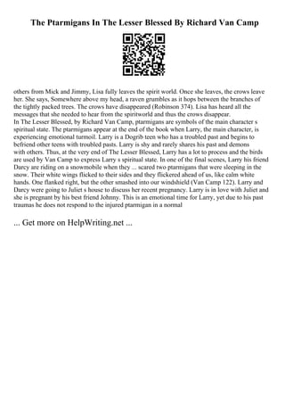 The Ptarmigans In The Lesser Blessed By Richard Van Camp
others from Mick and Jimmy, Lisa fully leaves the spirit world. Once she leaves, the crows leave
her. She says, Somewhere above my head, a raven grumbles as it hops between the branches of
the tightly packed trees. The crows have disappeared (Robinson 374). Lisa has heard all the
messages that she needed to hear from the spiritworld and thus the crows disappear.
In The Lesser Blessed, by Richard Van Camp, ptarmigans are symbols of the main character s
spiritual state. The ptarmigans appear at the end of the book when Larry, the main character, is
experiencing emotional turmoil. Larry is a Dogrib teen who has a troubled past and begins to
befriend other teens with troubled pasts. Larry is shy and rarely shares his past and demons
with others. Thus, at the very end of The Lesser Blessed, Larry has a lot to process and the birds
are used by Van Camp to express Larry s spiritual state. In one of the final scenes, Larry his friend
Darcy are riding on a snowmobile when they ... scared two ptarmigans that were sleeping in the
snow. Their white wings flicked to their sides and they flickered ahead of us, like calm white
hands. One flanked right, but the other smashed into our windshield (Van Camp 122). Larry and
Darcy were going to Juliet s house to discuss her recent pregnancy. Larry is in love with Juliet and
she is pregnant by his best friend Johnny. This is an emotional time for Larry, yet due to his past
traumas he does not respond to the injured ptarmigan in a normal
... Get more on HelpWriting.net ...
 
