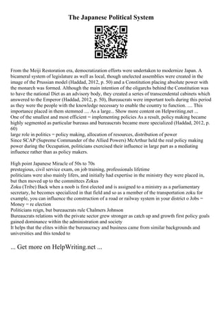 The Japanese Political System
From the Meiji Restoration era, democratization efforts were undertaken to modernize Japan. A
bicameral system of legislature as well as local, though unelected assemblies were created in the
image of the Prussian model (Haddad, 2012, p. 50) and a Constitution placing absolute power with
the monarch was formed. Although the main intention of the oligarchs behind the Constitution was
to have the national Diet as an advisory body, they created a series of transcendental cabinets which
answered to the Emperor (Haddad, 2012, p. 50), Bureaucrats were important tools during this period
as they were the people with the knowledge necessary to enable the country to function. .... This
importance placed in them stemmed .... As a large... Show more content on Helpwriting.net ...
One of the smallest and most efficient = implementing policies As a result, policy making became
highly segmented as particular bureaus and bureaucrats became more specialized (Haddad, 2012, p.
60)
large role in politics = policy making, allocation of resources, distribution of power
Since SCAP (Supreme Commander of the Allied Powers) McArthur held the real policy making
power during the Occupation, politicians exercised their influence in large part as a mediating
influence rather than as policy makers.
High point Japanese Miracle of 50s to 70s
prestegious, civil service exam, on job training, professionals lifetime
politicians were also mainly lifers, and initially had expertise in the ministry they were placed in,
but then moved up to the committees Zokus
Zoku (Tribe) Back when a noob is first elected and is assigned to a ministry as a parliamentary
secretary, he becomes specialized in that field and so as a member of the transportation zoku for
example, you can influence the construction of a road or railway system in your district o Jobs =
Money = re election
Politicians reign, but bureaucrats rule Chalmers Johnson
Bureaucrats relations with the private sector grew stronger as catch up and growth first policy goals
gained dominance within the administration and society
It helps that the elites within the bureaucracy and business came from similar backgrounds and
universities and this tended to
... Get more on HelpWriting.net ...
 