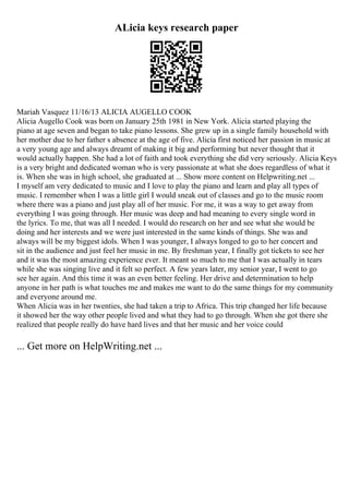 ALicia keys research paper
Mariah Vasquez 11/16/13 ALICIA AUGELLO COOK
Alicia Augello Cook was born on January 25th 1981 in New York. Alicia started playing the
piano at age seven and began to take piano lessons. She grew up in a single family household with
her mother due to her father s absence at the age of five. Alicia first noticed her passion in music at
a very young age and always dreamt of making it big and performing but never thought that it
would actually happen. She had a lot of faith and took everything she did very seriously. Alicia Keys
is a very bright and dedicated woman who is very passionate at what she does regardless of what it
is. When she was in high school, she graduated at ... Show more content on Helpwriting.net ...
I myself am very dedicated to music and I love to play the piano and learn and play all types of
music. I remember when I was a little girl I would sneak out of classes and go to the music room
where there was a piano and just play all of her music. For me, it was a way to get away from
everything I was going through. Her music was deep and had meaning to every single word in
the lyrics. To me, that was all I needed. I would do research on her and see what she would be
doing and her interests and we were just interested in the same kinds of things. She was and
always will be my biggest idols. When I was younger, I always longed to go to her concert and
sit in the audience and just feel her music in me. By freshman year, I finally got tickets to see her
and it was the most amazing experience ever. It meant so much to me that I was actually in tears
while she was singing live and it felt so perfect. A few years later, my senior year, I went to go
see her again. And this time it was an even better feeling. Her drive and determination to help
anyone in her path is what touches me and makes me want to do the same things for my community
and everyone around me.
When Alicia was in her twenties, she had taken a trip to Africa. This trip changed her life because
it showed her the way other people lived and what they had to go through. When she got there she
realized that people really do have hard lives and that her music and her voice could
... Get more on HelpWriting.net ...
 