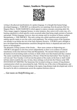 Sumer, Southern Mesopotamia
writing is the physical manifestation of a spoken language. It is thought that human beings
developed language c. 35,000 BCE as evidenced by cave paintings from the period of the Cro
Magnon Man (c. 50,000 30,000 BCE) which appear to express concepts concerning daily life.
These images suggest a language because, in some instances, they seem to tell a story (say, of a
hunting expedition in which specific events occurred) rather than being simply pictures of animals
and people. Written language, however, does not emerge until its invention in Sumer, southern
Mesopotamia, c. 3500 3000 BCE. This early writing was called cuneiform and consisted of
making specific marks in wet clay with a reed implement. The writing system of the Egyptians
was already in use before the rise of the Early Dynastic Period (c. 3150 BCE) and is thought to
have developed from Mesopotamian cuneiform (though this theory is disputed) and came to be
known as heiroglyphics.
The phoenetic writing systems of the Greeks, ... Show more content on Helpwriting.net ...
1200 BCE and appears to also have arisen independently as there is no evidence of cultural
transference at this time between China and Mesopotamia. The ancient Chinese practice of
divination involved etching marks on bones or shells which were then heated until they cracked.
The cracks would then be interpreted by a Diviner. If that Diviner had etched `Next Tuesday it
will rain and `Next Tuesday it will not rain the pattern of the cracks on the bone or shell would
tell him which would be the case. In time, these etchings evolved into the Chinese script THE
INVENTION OF WRITING The Sumerians first invented writing as a means of long distance
communication which was necessitated by trade. With the rise of the cities in Mesopotamia, and
the need for resources which were lacking in the region, long distance trade developed and, with it,
the need to be able to communicate across the expanses between cities or
... Get more on HelpWriting.net ...
 