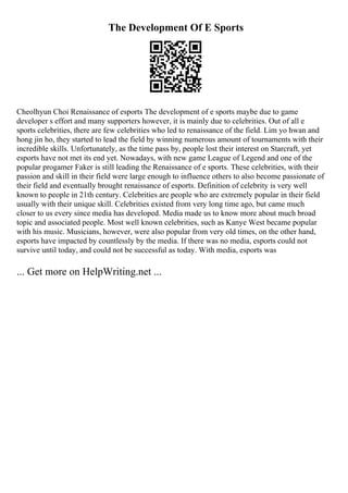 The Development Of E Sports
Cheolhyun Choi Renaissance of esports The development of e sports maybe due to game
developer s effort and many supporters however, it is mainly due to celebrities. Out of all e
sports celebrities, there are few celebrities who led to renaissance of the field. Lim yo hwan and
hong jin ho, they started to lead the field by winning numerous amount of tournaments with their
incredible skills. Unfortunately, as the time pass by, people lost their interest on Starcraft, yet
esports have not met its end yet. Nowadays, with new game League of Legend and one of the
popular progamer Faker is still leading the Renaissance of e sports. These celebrities, with their
passion and skill in their field were large enough to influence others to also become passionate of
their field and eventually brought renaissance of esports. Definition of celebrity is very well
known to people in 21th century. Celebrities are people who are extremely popular in their field
usually with their unique skill. Celebrities existed from very long time ago, but came much
closer to us every since media has developed. Media made us to know more about much broad
topic and associated people. Most well known celebrities, such as Kanye West became popular
with his music. Musicians, however, were also popular from very old times, on the other hand,
esports have impacted by countlessly by the media. If there was no media, esports could not
survive until today, and could not be successful as today. With media, esports was
... Get more on HelpWriting.net ...
 