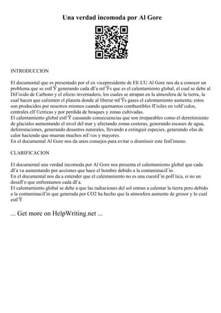 Una verdad incomoda por Al Gore
INTRODUCCION
El documental que es presentado por el ex vicepresidente de EE.UU Al Gore nos da a conocer un
problema que se estГЎ generando cada dГa mГЎs que es el calentamiento global, el cual se debe al
DiГіxido de Carbono y el efecto invernadero, los cuales se atrapan en la atmosfera de la tierra, la
cual hacen que calienten el planeta donde al liberar mГЎs gases el calentamiento aumenta; estos
son producidos por nosotros mismos cuando quemamos combustibles fГіsiles en vehГculos,
centrales elГ©ctricas y por perdida de bosques y zonas cultivadas.
El calentamiento global estГЎ causando consecuencias que son irreparables como el derretimiento
de glaciales aumentando el nivel del mar y afectando zonas costeras, generando escases de agua,
deforestaciones, generando desastres naturales, llevando a extinguir especies, generando olas de
calor haciendo que mueran muchos niГ±os y mayores.
En el documental Al Gore nos da unos consejos para evitar o disminuir este fenГіmeno.
CLARIFICACION
El documental una verdad incomoda por Al Gore nos presenta el calentamiento global que cada
dГa va aumentando por acciones que hace el hombre debido a la contaminaciГіn.
En el documental nos da a entender que el calentamiento no es una cuestiГіn polГtica, si no un
desafГo que enfrentamos cada dГa.
El calentamiento global se debe a que las radiaciones del sol entran a calentar la tierra pero debido
a la contaminaciГіn que generada por CO2 ha hecho que la atmosfera aumente de grosor y lo cual
estГЎ
... Get more on HelpWriting.net ...
 