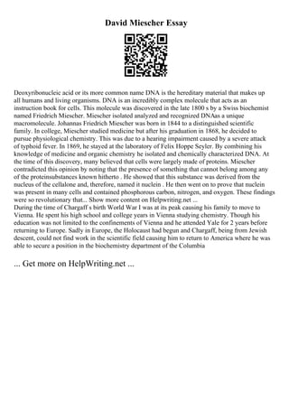David Miescher Essay
Deoxyribonucleic acid or its more common name DNA is the hereditary material that makes up
all humans and living organisms. DNA is an incredibly complex molecule that acts as an
instruction book for cells. This molecule was discovered in the late 1800 s by a Swiss biochemist
named Friedrich Miescher. Miescher isolated analyzed and recognized DNAas a unique
macromolecule. Johannas Friedrich Miescher was born in 1844 to a distinguished scientific
family. In college, Miescher studied medicine but after his graduation in 1868, he decided to
pursue physiological chemistry. This was due to a hearing impairment caused by a severe attack
of typhoid fever. In 1869, he stayed at the laboratory of Felix Hoppe Seyler. By combining his
knowledge of medicine and organic chemistry he isolated and chemically characterized DNA. At
the time of this discovery, many believed that cells were largely made of proteins. Miescher
contradicted this opinion by noting that the presence of something that cannot belong among any
of the proteinsubstances known hitherto . He showed that this substance was derived from the
nucleus of the cellalone and, therefore, named it nuclein . He then went on to prove that nuclein
was present in many cells and contained phosphorous carbon, nitrogen, and oxygen. These findings
were so revolutionary that... Show more content on Helpwriting.net ...
During the time of Chargaff s birth World War I was at its peak causing his family to move to
Vienna. He spent his high school and college years in Vienna studying chemistry. Though his
education was not limited to the confinements of Vienna and he attended Yale for 2 years before
returning to Europe. Sadly in Europe, the Holocaust had begun and Chargaff, being from Jewish
descent, could not find work in the scientific field causing him to return to America where he was
able to secure a position in the biochemistry department of the Columbia
... Get more on HelpWriting.net ...
 