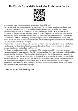 The Electric Car A Viable Sustainable Replacement For An...
Is the electric car a viable sustainable replacement for an ICE car?
The electric car is not, by any means, a new concept. The electric car was first introduced in the
19th century, but as oil was more plentiful and much cheaper than electricity, the internal
combustion engine came to the forefront of the transportation sector.1 Now, as oil reserves
around the globe have reached the lowest since 1973 and gas prices the world over are soaring,1
the world has turned back to the electric car.1 The electric car was endorsed by the United States
Government in 2009 as a promising alternative to petroleum in the transportation sector , and 2.1
billion dollars has been allocated to subsidies for battery and component manufacturers.3 Despite ...
Show more content on Helpwriting.net ...
Together these chemicals, along with a number of others, form smog, the dirty brown cloud often
seen hanging over large Canadian cities such as Toronto or Vancouver, or towns with a large
amount of pollution, such as Fort McMurray.5
For the purpose of this paper, CO2 emissions will be focused on, as CO2 is the most abundant
greenhouse gas after water vapour.5 The CO2 emissions of the electrical generation methods will be
compared to the emissions of the internal combustion engine. Due to the emissions created by an
electrical power plant, the power used to run the electric vehicle must be produced in a sustainable
manner if an electric car is to be truly sustainable in comparison to the internal combustion engine
car. This leads to an analysis of the different types of power generation coal, oil, natural gas,
geothermal, nuclear fission, wind, and hydro. Each are analysed to determine which gives off the
least amount of CO2, therefore assigning a
... Get more on HelpWriting.net ...
 