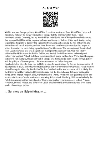 All Out War
Within war torn Europe, prior to World War II, various sentiments from World War I were still
being held not only by the governments of Europe but the citizens within them. These
sentiments caused Germany, led by Adolf Hitler, to bully the rest of Europe into submission so
that he could build his military up and unleash war like never before. Hitler used foreign policy
to complete his plans to destroy the Versailles treaty, rule and colonize the rest of Europe, and
exterminate all racial inferiors; such as Jews. Peace and trust between countries also began to
wither from discrete pacts being signed in fear of the Germans. The annexation of Sudetenland
from Czechoslovakia also was a significant event prior to an all out war. War was finally
unleashed by Hitler when the Polish, British, and French denied him access to Danzig and
railways throughout Poland. All these events combined would explain how World War II erupted
in Europe. For example, this all out war in Europe was first derived from Hitler s foreign policy
and the policy s effects on peace... Show more content on Helpwriting.net ...
Czechoslovakia played a huge role in Hitler s plans for domination. By forcing the annexation of
Sudetenland in 1938, home to powerful industries and over three million Germans, Hitler enabled
himself to regain a heavily fortified buffer that Czechoslovakia was in control of. it is likely that
the fГјhrer would have attacked Czechoslovakia. But the Czech border defenses, built on the
model of the French Maginot Line, were formidable (Perry, 797) From this quote the reader can
see the mistake the Czechs made when annexing Sudetenland. Similarly, Hitler tried to bully the
Polish into giving up their prized port of Danzig and exclusive railway access to East Prussia.
However, Britain, France, and the Soviet Union anticipated this from Germany and were in the
works of creating a pact to
... Get more on HelpWriting.net ...
 