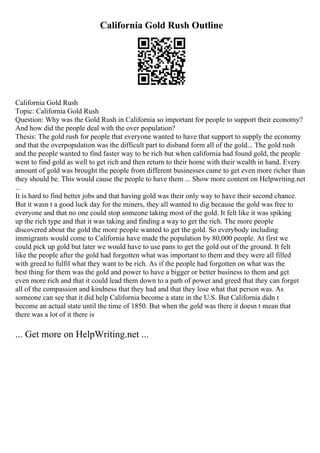 California Gold Rush Outline
California Gold Rush
Topic: California Gold Rush
Question: Why was the Gold Rush in California so important for people to support their economy?
And how did the people deal with the over population?
Thesis: The gold rush for people that everyone wanted to have that support to supply the economy
and that the overpopulation was the difficult part to disband form all of the gold... The gold rush
and the people wanted to find faster way to be rich but when california had found gold, the people
went to find gold as well to get rich and then return to their home with their wealth in hand. Every
amount of gold was brought the people from different businesses came to get even more richer than
they should be. This would cause the people to have them ... Show more content on Helpwriting.net
...
It is hard to find better jobs and that having gold was their only way to have their second chance.
But it wasn t a good luck day for the miners, they all wanted to dig because the gold was free to
everyone and that no one could stop someone taking most of the gold. It felt like it was spiking
up the rich type and that it was taking and finding a way to get the rich. The more people
discovered about the gold the more people wanted to get the gold. So everybody including
immigrants would come to California have made the population by 80,000 people. At first we
could pick up gold but later we would have to use pans to get the gold out of the ground. It felt
like the people after the gold had forgotten what was important to them and they were all filled
with greed to fulfil what they want to be rich. As if the people had forgotten on what was the
best thing for them was the gold and power to have a bigger or better business to them and get
even more rich and that it could lead them down to a path of power and greed that they can forget
all of the compassion and kindness that they had and that they lose what that person was. As
someone can see that it did help California become a state in the U.S. But California didn t
become an actual state until the time of 1850. But when the gold was there it doesn t mean that
there was a lot of it there is
... Get more on HelpWriting.net ...
 