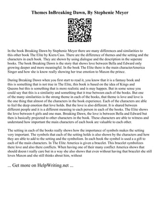 Themes InBreaking Dawn, By Stephenie Meyer
In the book Breaking Dawn by Stephenie Meyer there are many differences and similarities to
this other book The Elite by Kiera Cass. There are the difference of themes and the setting and the
characters in each book. They are shown by using dialogue and the description in the seperate
books. The book Breaking Dawn is the story that shows love between Bella and Edward only
growing deeper and more meaningful. In the book The Elite there is the main characterAmerica
Singer and how she is know really showing her true emotion to Maxon the prince.
During Breaking Dawn when you first start to read it, you know that it is a fantasy book and
this is something that is not true in The Elite, this book is based on the idea of Kings and
Queens but this is something that is more realistic and is may happen. But in some sense you
could say that this is a similarity and something that it true between each of the books. But one
of the many similarities is the strong theme in each of the books, that theme is love and love is
the one thing that almost of the characters in the book experience. Each of the characters are able
to feel the deep emotion that love holds. But the love is also different. It is shared between
different people and it is a different meaning to each person in each of the books. The Elite shows
the love between 6 girls and one man. Breaking Dawn, the love is between Bella and Edward but
then is basically projected to other characters in the book. These characters are able to witness and
understand how important the main characters of each book are valuable to each other.
The setting in each of the books really shows how the importance of symbols makes the setting
very important. The symbols that each of the setting holds is also shown by the characters and how
they are able to add to the setting and the symbolism. In each book the symbol is used a a gift to
each of the main characters. In The Elite America is given a bracelet. This bracelet symbolizes
there love and also there conflicts. When having one of their many conflict America shows that
should doesn t really care but in a way she also shows that even without having that bracelet she still
loves Maxon and she still thinks about him, without
... Get more on HelpWriting.net ...
 