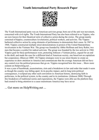 Youth International Party Research Paper
The Youth International party was an American activism group, born out of the anti war movement,
concerned with civil rights. The Youth International Party has also been referred to as Yippies, who
are now known for their theatrical style of collective action during the sixties. The group mainly
consisted of hippies, counterculture revolutionist, political workers, and activists. The Yippies
harbored collective action by using elements of performance to demonstrate their cause. In 1967 to
1968, Yippies constructed multiple street demonstrations in protest of the United Statesmilitary
involvement in the Vietnam War. The group was founded by Abbie Hoffman and Jerry Rubin, two
men that became a symbol for radical activism. The group was founded by the two activist in 1968.
Yippies goal for these performances were, protesting Johnson s Vietnam policy, argued for an end
to the draft, and made the case for a different kind of American society, one based not on capitalism
but cooperation. (Shawyer 2008: 14) Yippies strategies were to use street theatre to create an
experience to draw attention to America and communicate that the average American did not have
any control over the political processes that go on. Yippies recognized how this issue... Show more
content on Helpwriting.net ...
It was a year of heartbreak, assassinations, riots and a breakdown in law and order that made it seem
as though the country was falling apart. In its psychic impact, and its long term political
consequences, it eclipsed any other such convention in American history, destroying faith in
politicians, in the political system, in the country and in its institutions. (Johnson 2008) Through
this breakdown of traditional norms and expectations, the Yippies were able use the platform they
had created to bring attention to a cause mainstream America may have never
... Get more on HelpWriting.net ...
 