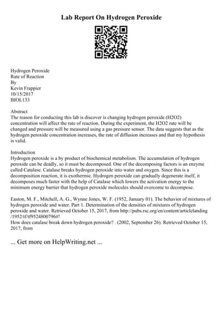 Lab Report On Hydrogen Peroxide
Hydrogen Peroxide
Rate of Reaction
By
Kevin Frappier
10/15/2017
BIOL133
Abstract
The reason for conducting this lab is discover is changing hydrogen peroxide (H2O2)
concentration will affect the rate of reaction. During the experiment, the H2O2 rate will be
changed and pressure will be measured using a gas pressure sensor. The data suggests that as the
hydrogen peroxide concentration increases, the rate of diffusion increases and that my hypothesis
is valid.
Introduction
Hydrogen peroxide is a by product of biochemical metabolism. The accumulation of hydrogen
peroxide can be deadly, so it must be decomposed. One of the decomposing factors is an enzyme
called Catalase. Catalase breaks hydrogen peroxide into water and oxygen. Since this is a
decomposition reaction, it is exothermic. Hydrogen peroxide can gradually degenerate itself, it
decomposes much faster with the help of Catalase which lowers the activation energy to the
minimum energy barrier that hydrogen peroxide molecules should overcome to decompose.
Easton, M. F., Mitchell, A. G., Wynne Jones, W. F. (1952, January 01). The behavior of mixtures of
hydrogen peroxide and water. Part 1. Determination of the densities of mixtures of hydrogen
peroxide and water. Retrieved October 15, 2017, from http://pubs.rsc.org/en/content/articlelanding
/1952/tf/tf9524800796#!
How does catalase break down hydrogen peroxide? . (2002, September 26). Retrieved October 15,
2017, from
... Get more on HelpWriting.net ...
 