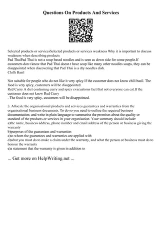 Questions On Products And Services
Selected products or servicesSelected products or services weakness Why it is important to discuss
weakness when describing products
Pad ThaiPad Thai is not a soup based noodles and is seen as down side for some people.If
customers don t know that Pad Thai doesn t have soup like many other noodles soups, they can be
disappointed when discovering that Pad Thai is a dry noodles dish.
Chilli Basil
Not suitable for people who do not like it very spicy.If the customer does not know chili basil. The
food is very spicy, customers will be disappointed.
Red Curry A diet containing curry and spicy evacuations fact that not everyone can eat.If the
customer does not know Red Curry
. The food is very spicy, customers will be disappointed.
3. Allocate the organisational products and services guarantees and warranties from the
organisational business documents. To do so you need to outline the required business
documentation; and write in plain language to summarise the promises about the quality or
standard of the products or services in your organisation. Your summary should include:
a)the name, business address, phone number and email address of the person or business giving the
warranty
b)purposes of the guarantees and warranties
c)to whom the guarantees and warranties are applied with
d)what you must do to make a claim under the warranty, and what the person or business must do to
honour the warranty
e)a statement that the warranty is given in addition to
... Get more on HelpWriting.net ...
 
